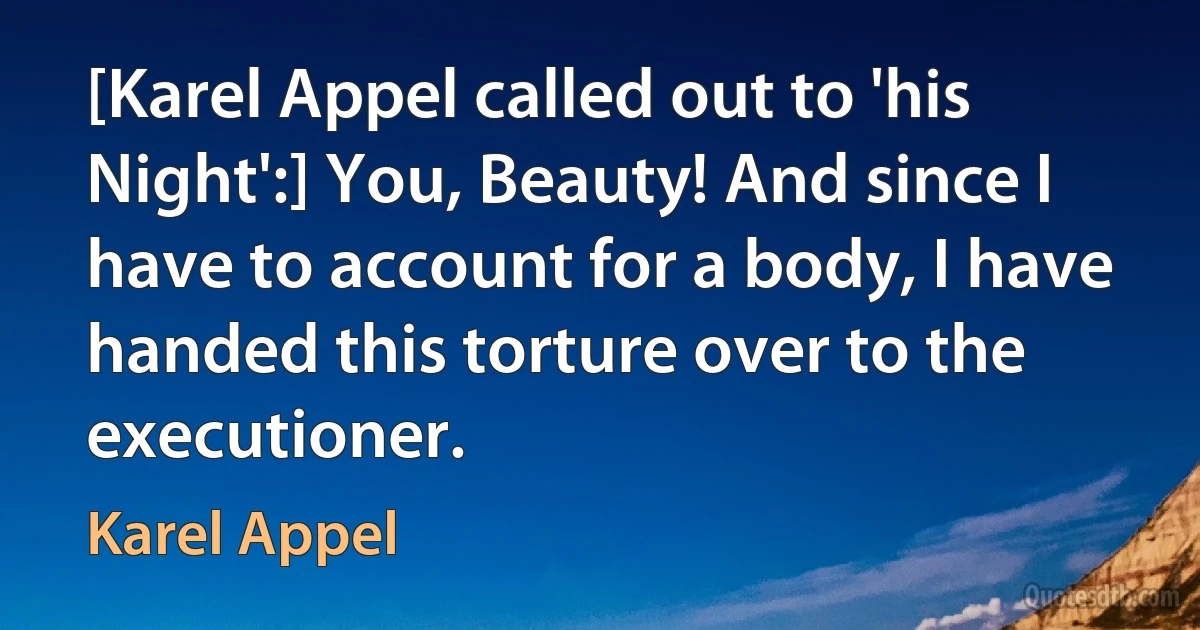 [Karel Appel called out to 'his Night':] You, Beauty! And since I have to account for a body, I have handed this torture over to the executioner. (Karel Appel)