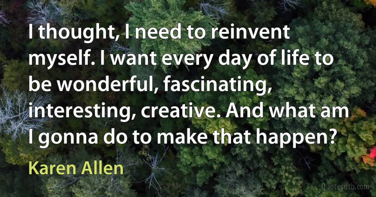 I thought, I need to reinvent myself. I want every day of life to be wonderful, fascinating, interesting, creative. And what am I gonna do to make that happen? (Karen Allen)