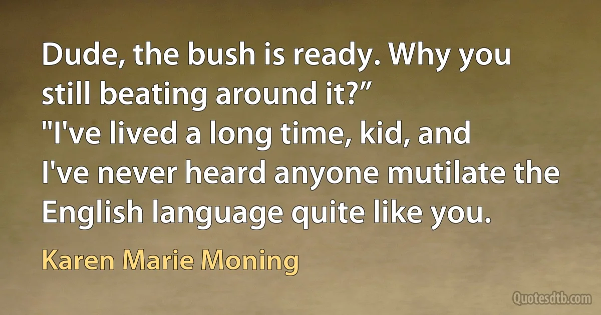 Dude, the bush is ready. Why you still beating around it?”
"I've lived a long time, kid, and I've never heard anyone mutilate the English language quite like you. (Karen Marie Moning)