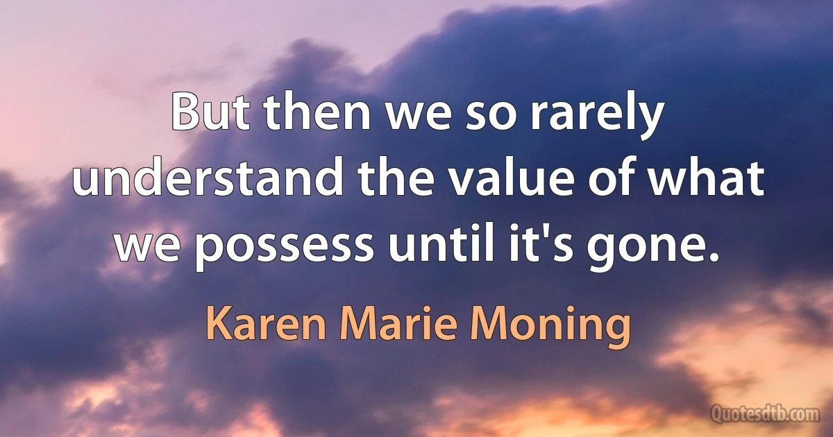 But then we so rarely understand the value of what we possess until it's gone. (Karen Marie Moning)