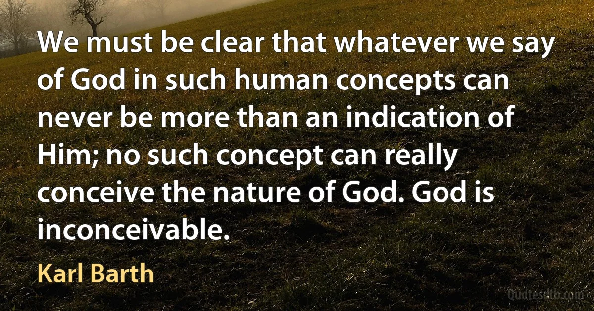 We must be clear that whatever we say of God in such human concepts can never be more than an indication of Him; no such concept can really conceive the nature of God. God is inconceivable. (Karl Barth)