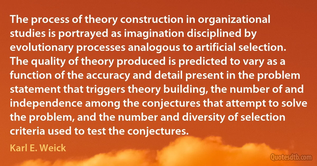 The process of theory construction in organizational studies is portrayed as imagination disciplined by evolutionary processes analogous to artificial selection. The quality of theory produced is predicted to vary as a function of the accuracy and detail present in the problem statement that triggers theory building, the number of and independence among the conjectures that attempt to solve the problem, and the number and diversity of selection criteria used to test the conjectures. (Karl E. Weick)