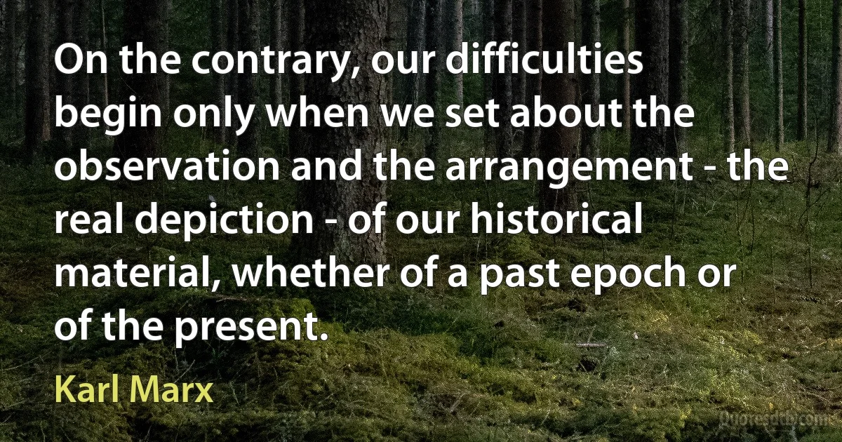 On the contrary, our difficulties begin only when we set about the observation and the arrangement - the real depiction - of our historical material, whether of a past epoch or of the present. (Karl Marx)