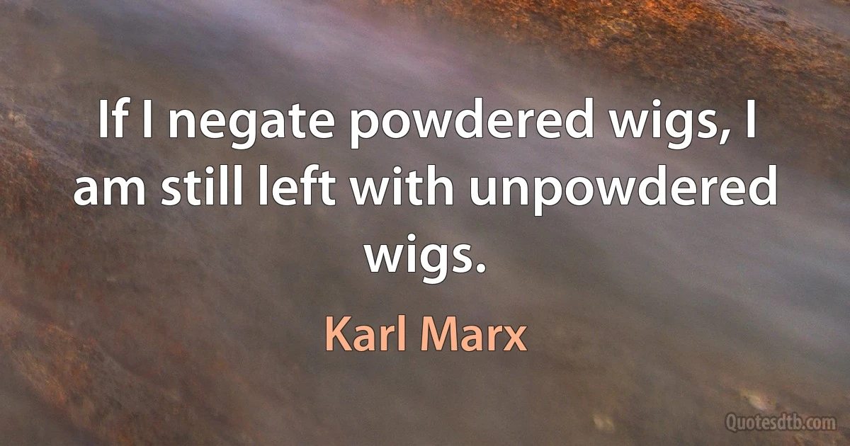 If I negate powdered wigs, I am still left with unpowdered wigs. (Karl Marx)