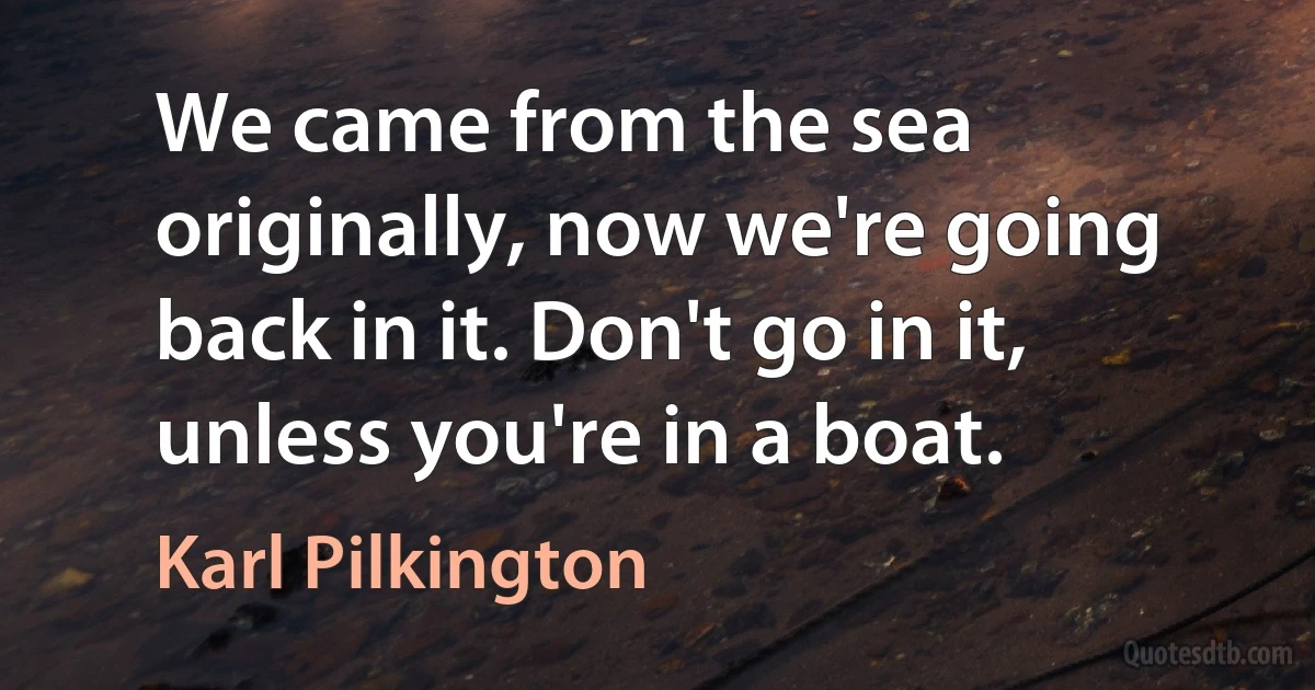 We came from the sea originally, now we're going back in it. Don't go in it, unless you're in a boat. (Karl Pilkington)