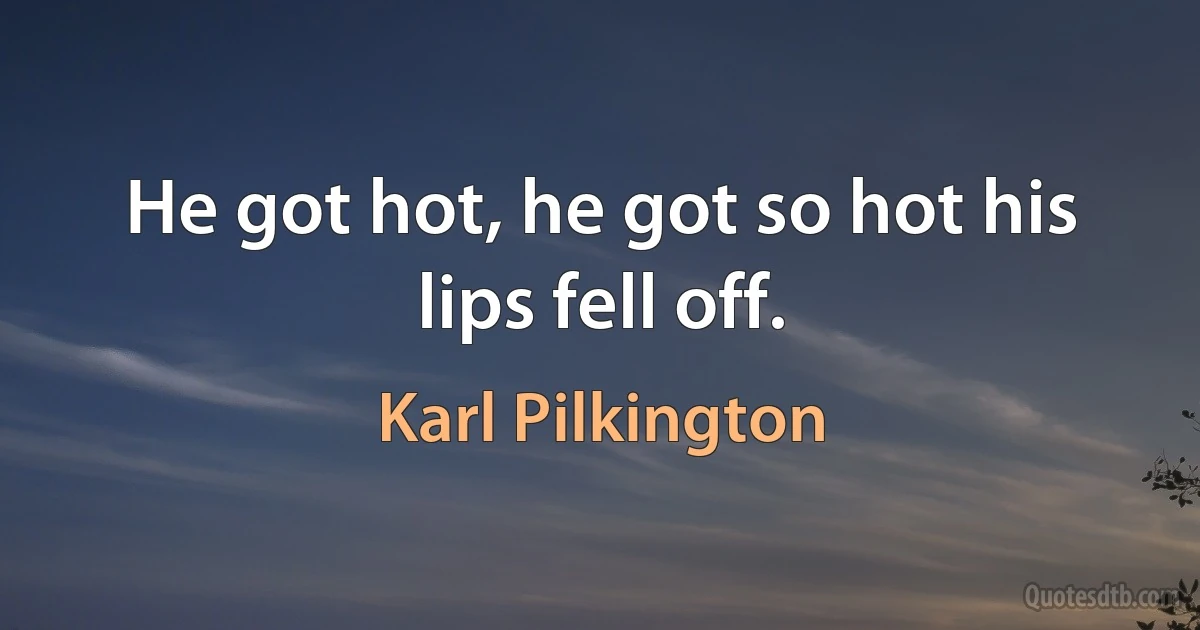 He got hot, he got so hot his lips fell off. (Karl Pilkington)