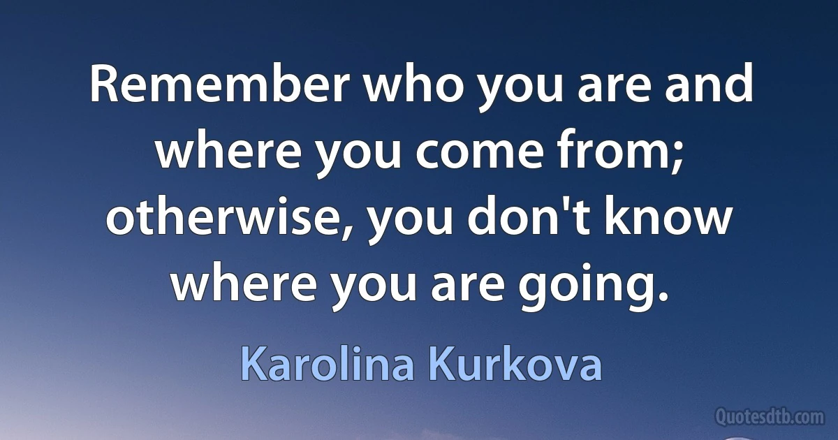 Remember who you are and where you come from; otherwise, you don't know where you are going. (Karolina Kurkova)