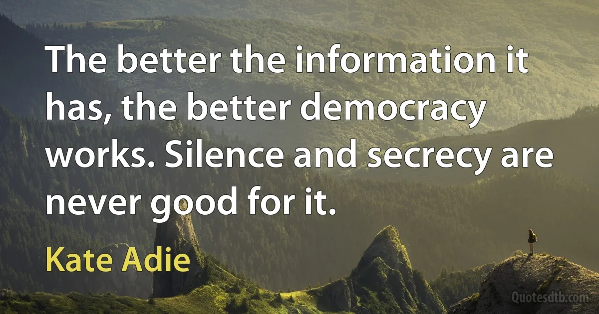 The better the information it has, the better democracy works. Silence and secrecy are never good for it. (Kate Adie)