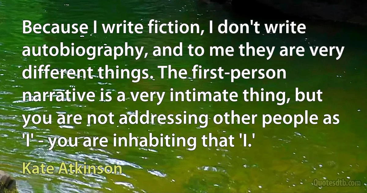 Because I write fiction, I don't write autobiography, and to me they are very different things. The first-person narrative is a very intimate thing, but you are not addressing other people as 'I' - you are inhabiting that 'I.' (Kate Atkinson)