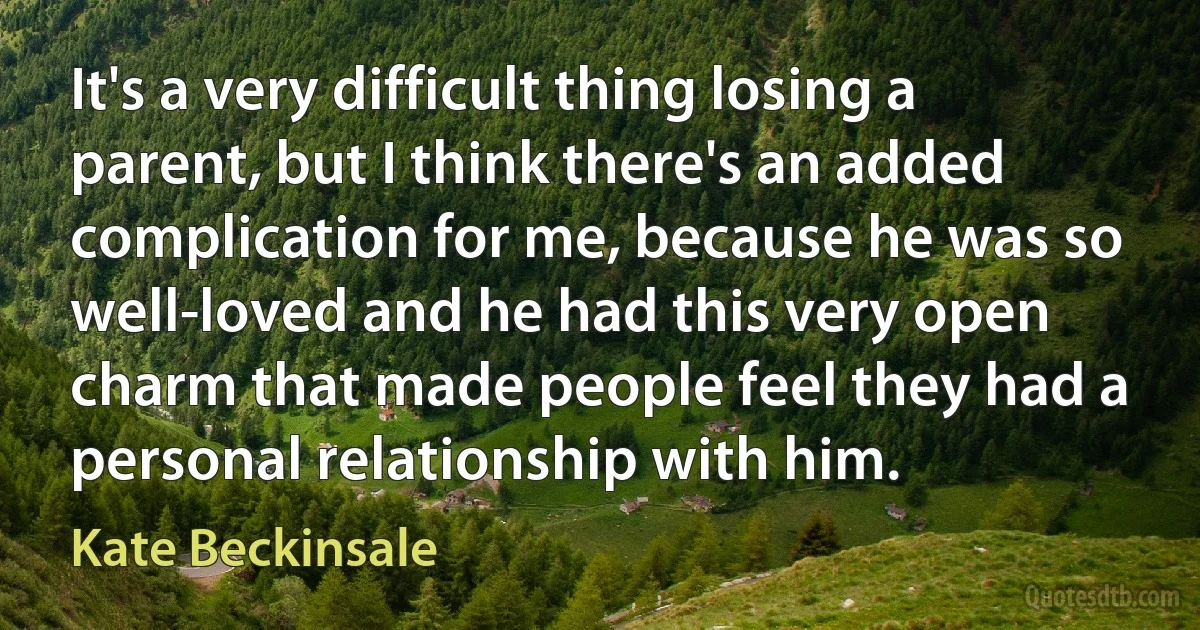 It's a very difficult thing losing a parent, but I think there's an added complication for me, because he was so well-loved and he had this very open charm that made people feel they had a personal relationship with him. (Kate Beckinsale)