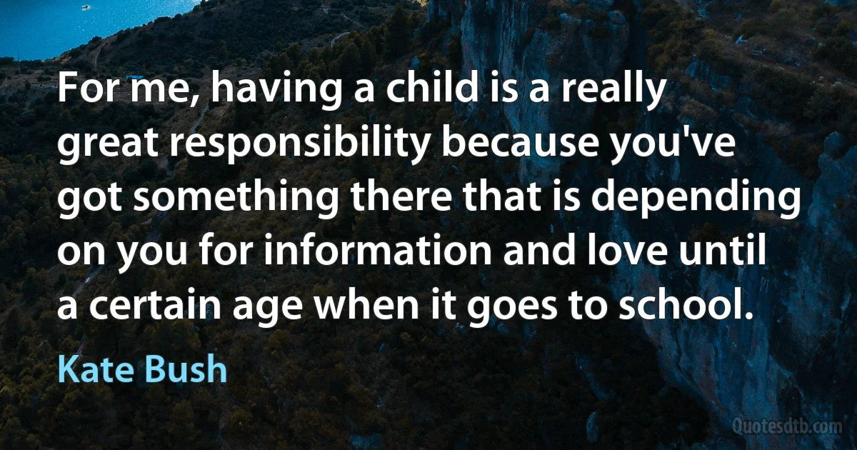 For me, having a child is a really great responsibility because you've got something there that is depending on you for information and love until a certain age when it goes to school. (Kate Bush)