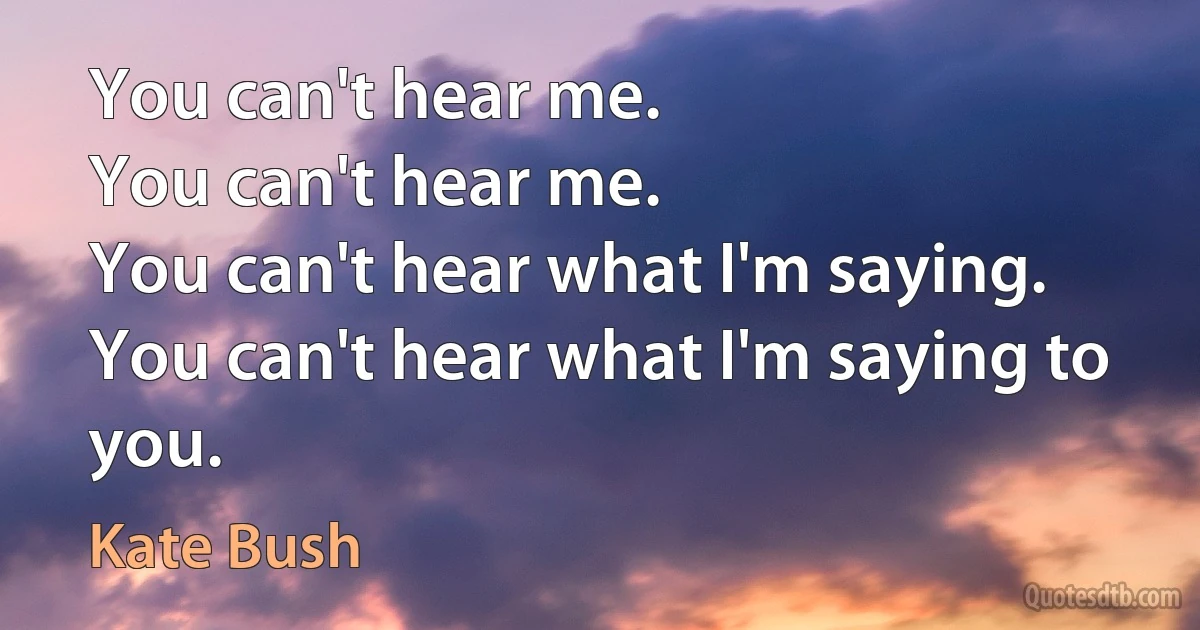 You can't hear me.
You can't hear me.
You can't hear what I'm saying.
You can't hear what I'm saying to you. (Kate Bush)