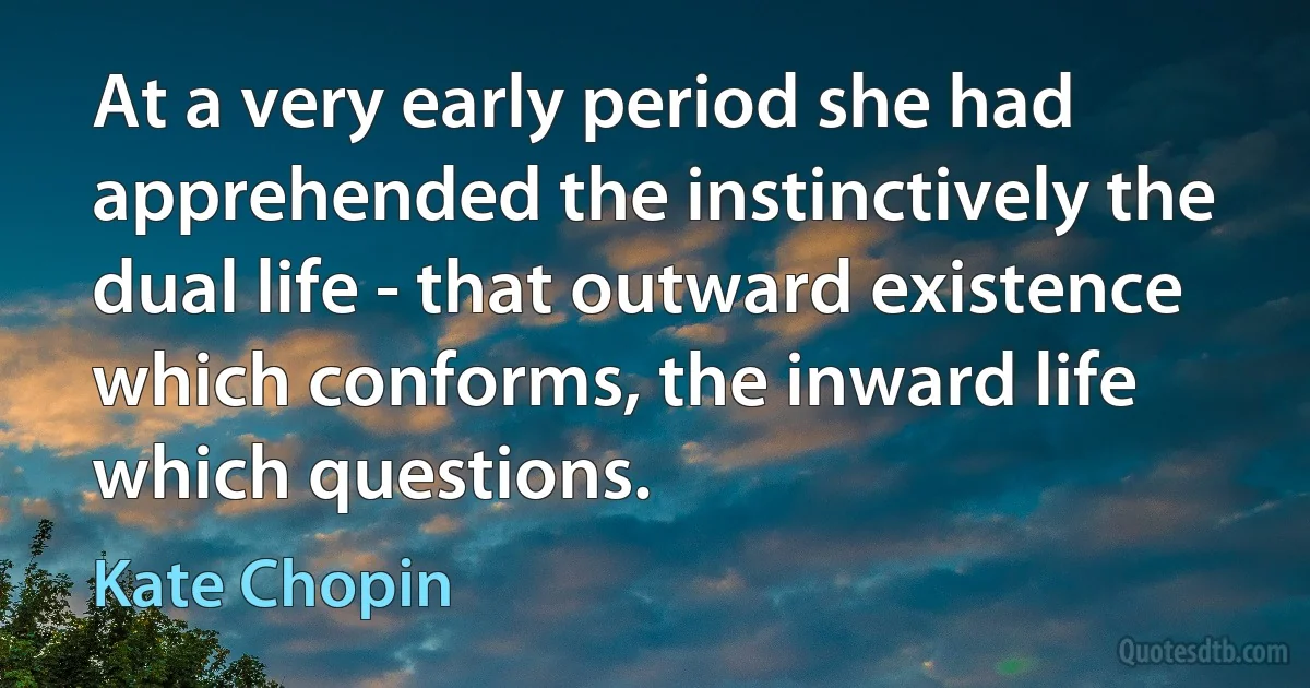 At a very early period she had apprehended the instinctively the dual life - that outward existence which conforms, the inward life which questions. (Kate Chopin)