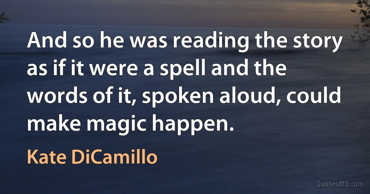 And so he was reading the story as if it were a spell and the words of it, spoken aloud, could make magic happen. (Kate DiCamillo)