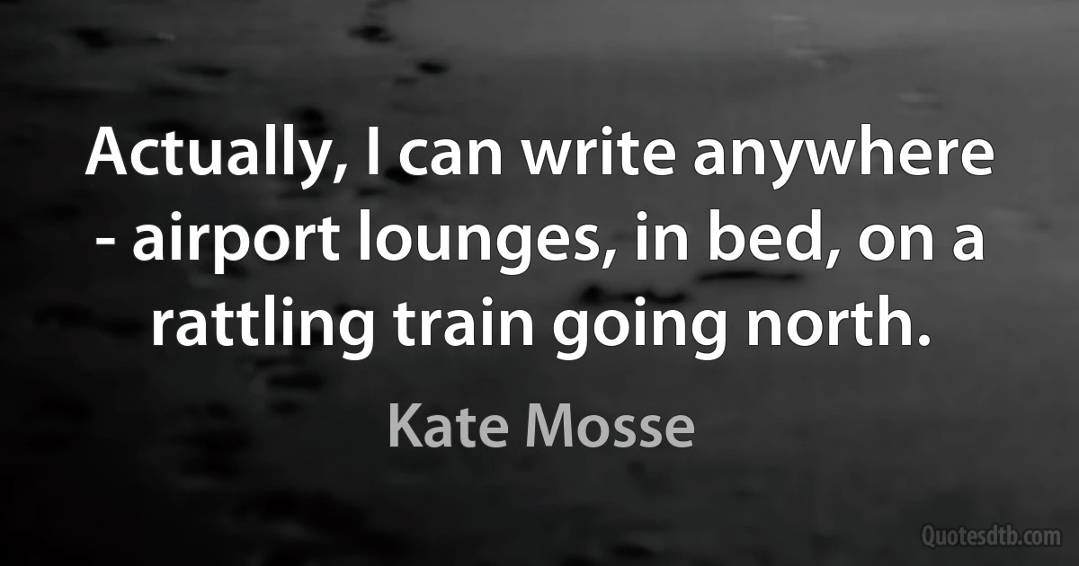 Actually, I can write anywhere - airport lounges, in bed, on a rattling train going north. (Kate Mosse)