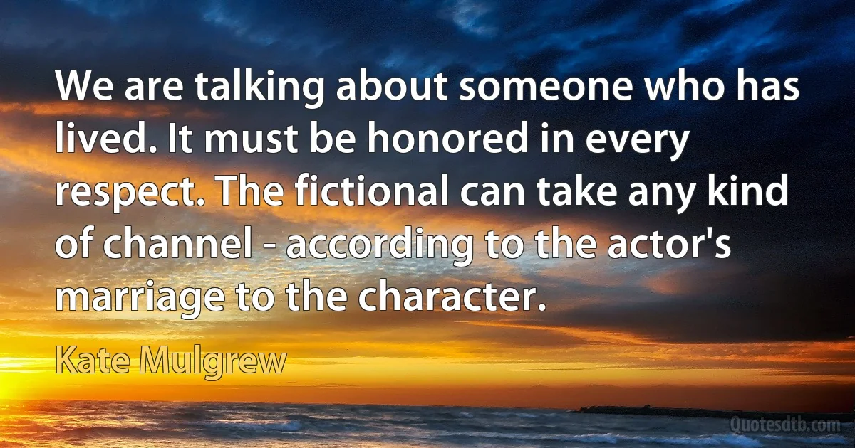 We are talking about someone who has lived. It must be honored in every respect. The fictional can take any kind of channel - according to the actor's marriage to the character. (Kate Mulgrew)