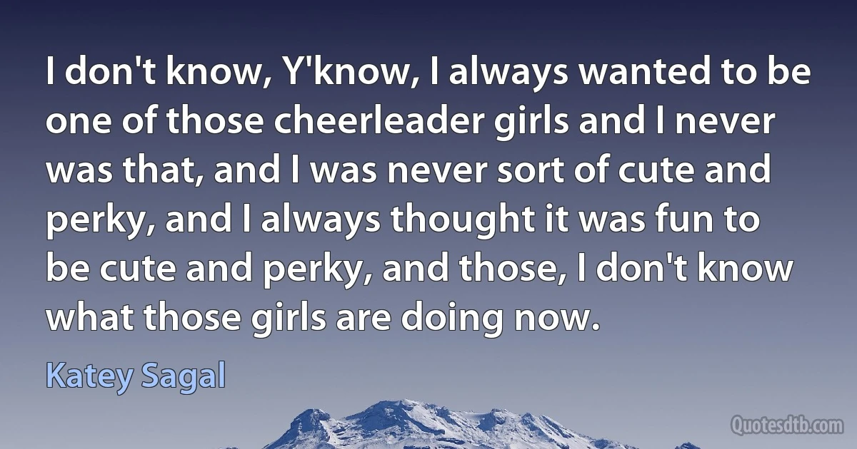 I don't know, Y'know, I always wanted to be one of those cheerleader girls and I never was that, and I was never sort of cute and perky, and I always thought it was fun to be cute and perky, and those, I don't know what those girls are doing now. (Katey Sagal)