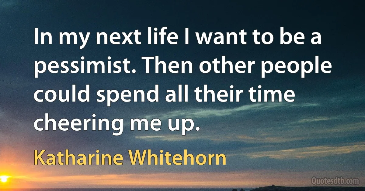 In my next life I want to be a pessimist. Then other people could spend all their time cheering me up. (Katharine Whitehorn)