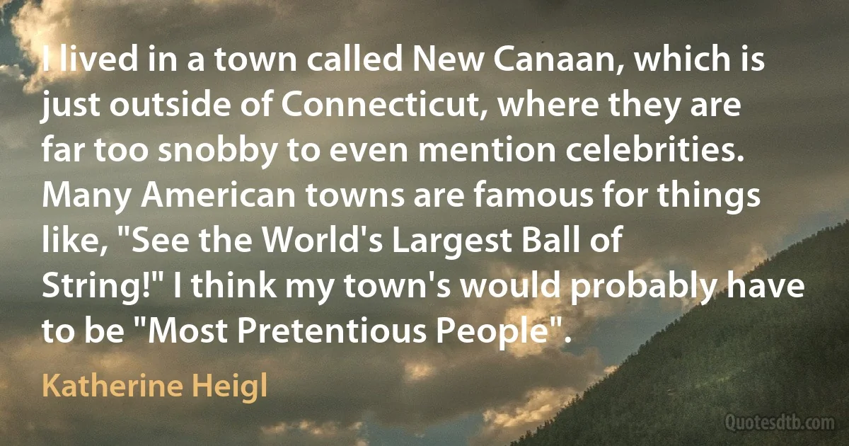 I lived in a town called New Canaan, which is just outside of Connecticut, where they are far too snobby to even mention celebrities. Many American towns are famous for things like, "See the World's Largest Ball of String!" I think my town's would probably have to be "Most Pretentious People". (Katherine Heigl)