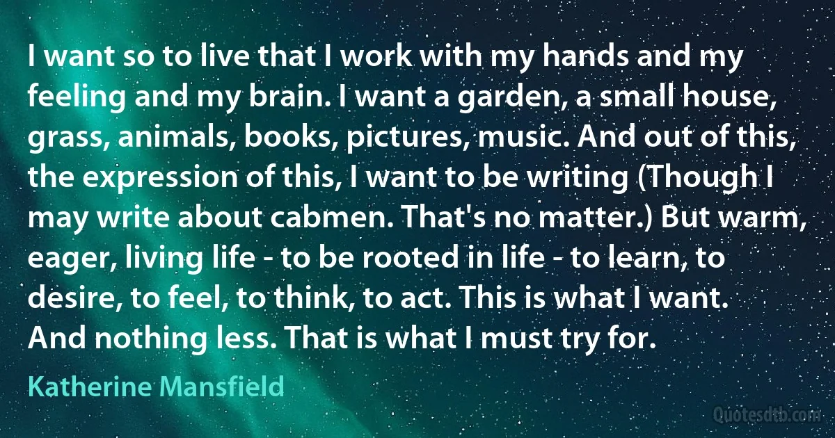 I want so to live that I work with my hands and my feeling and my brain. I want a garden, a small house, grass, animals, books, pictures, music. And out of this, the expression of this, I want to be writing (Though I may write about cabmen. That's no matter.) But warm, eager, living life - to be rooted in life - to learn, to desire, to feel, to think, to act. This is what I want. And nothing less. That is what I must try for. (Katherine Mansfield)