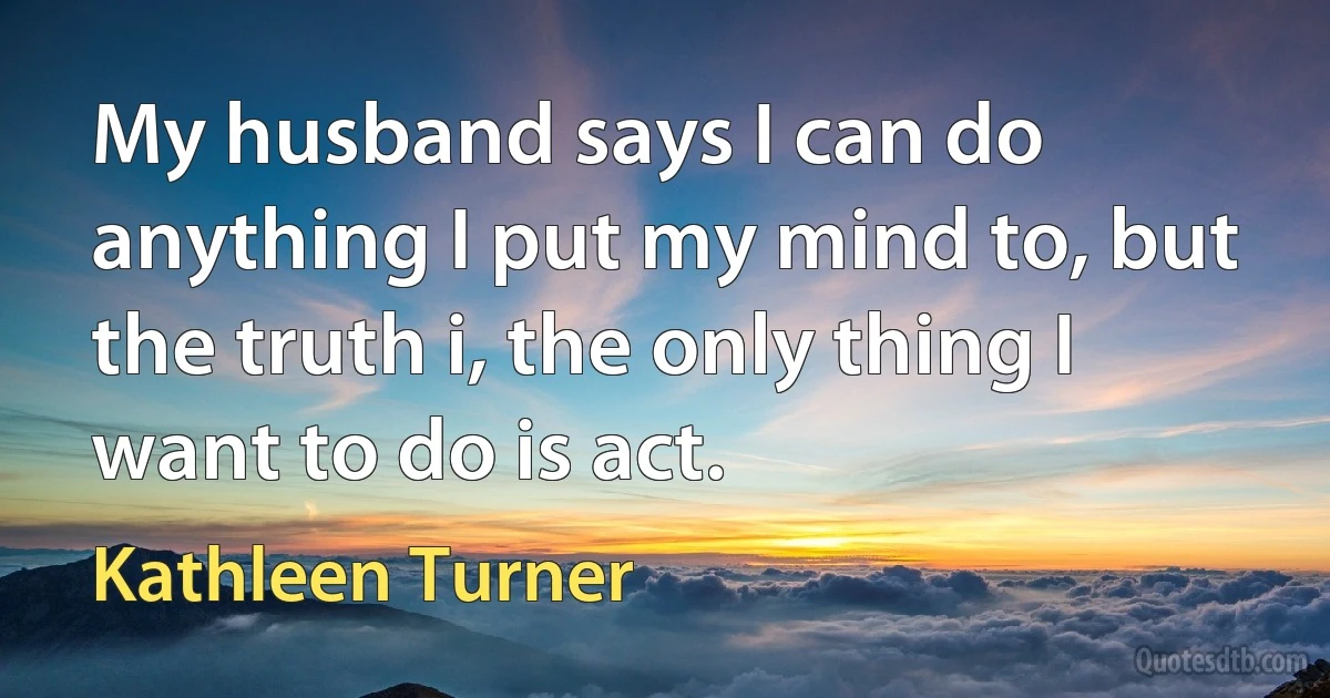 My husband says I can do anything I put my mind to, but the truth i, the only thing I want to do is act. (Kathleen Turner)