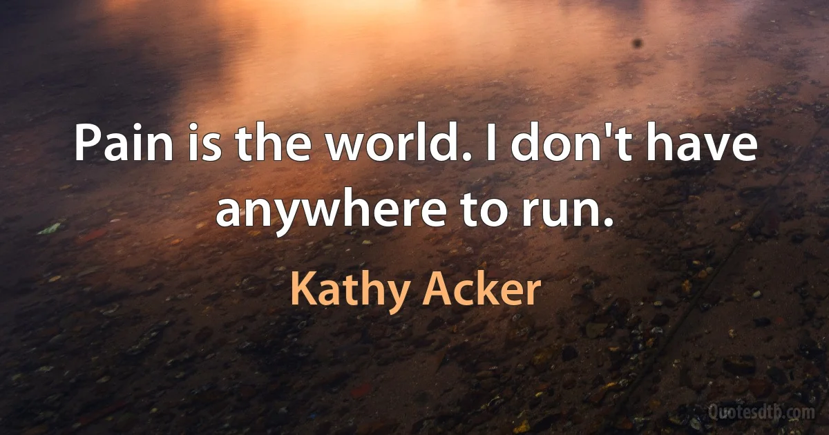 Pain is the world. I don't have anywhere to run. (Kathy Acker)