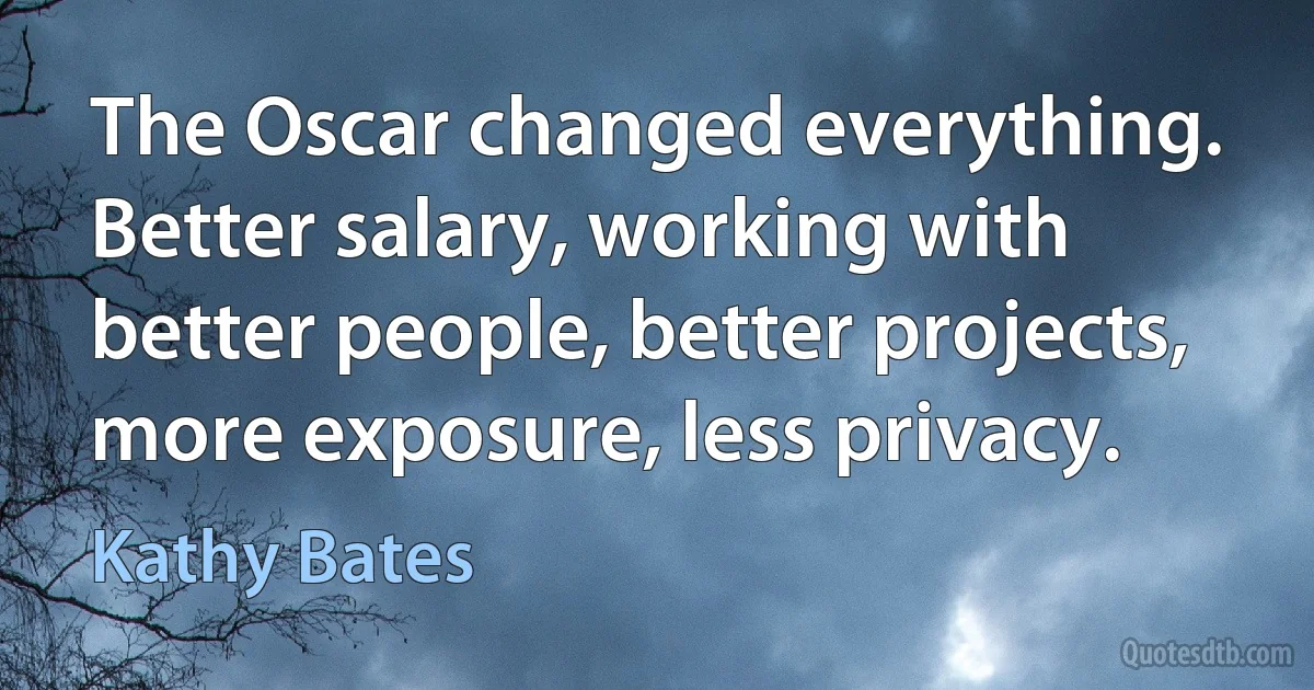 The Oscar changed everything. Better salary, working with better people, better projects, more exposure, less privacy. (Kathy Bates)