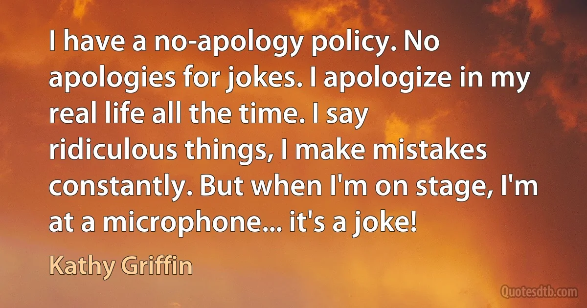 I have a no-apology policy. No apologies for jokes. I apologize in my real life all the time. I say ridiculous things, I make mistakes constantly. But when I'm on stage, I'm at a microphone... it's a joke! (Kathy Griffin)