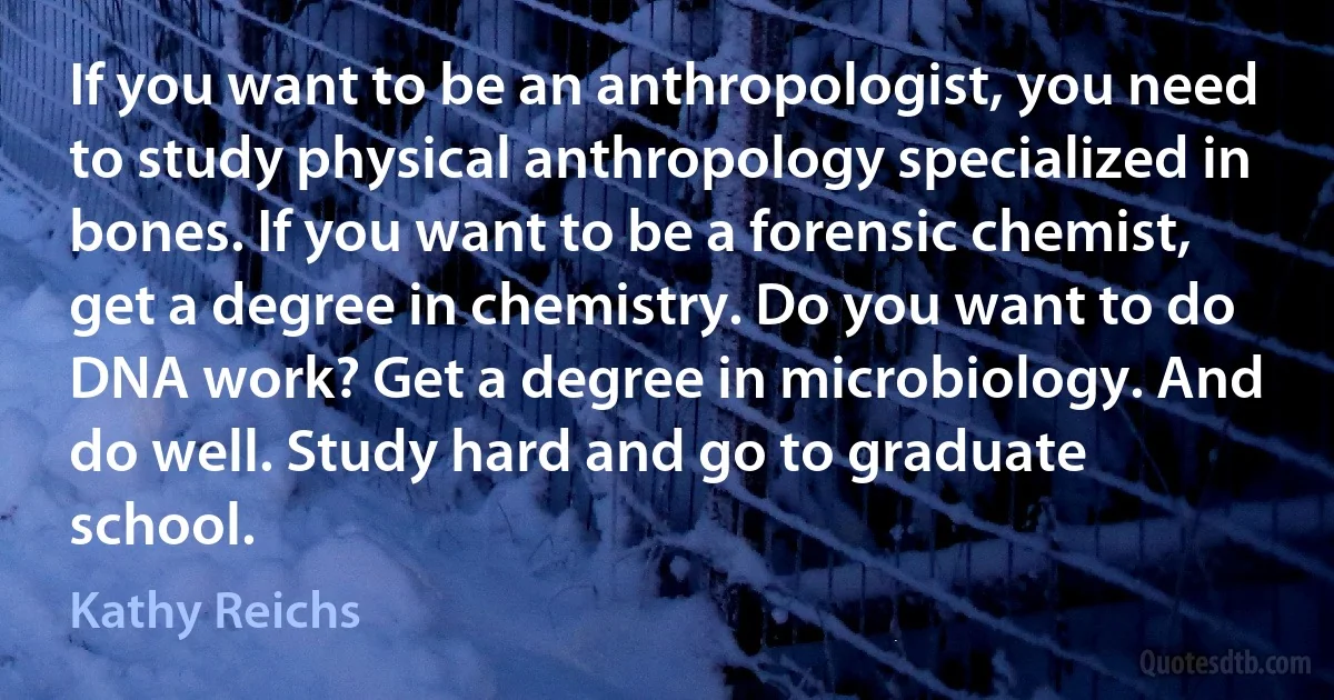 If you want to be an anthropologist, you need to study physical anthropology specialized in bones. If you want to be a forensic chemist, get a degree in chemistry. Do you want to do DNA work? Get a degree in microbiology. And do well. Study hard and go to graduate school. (Kathy Reichs)