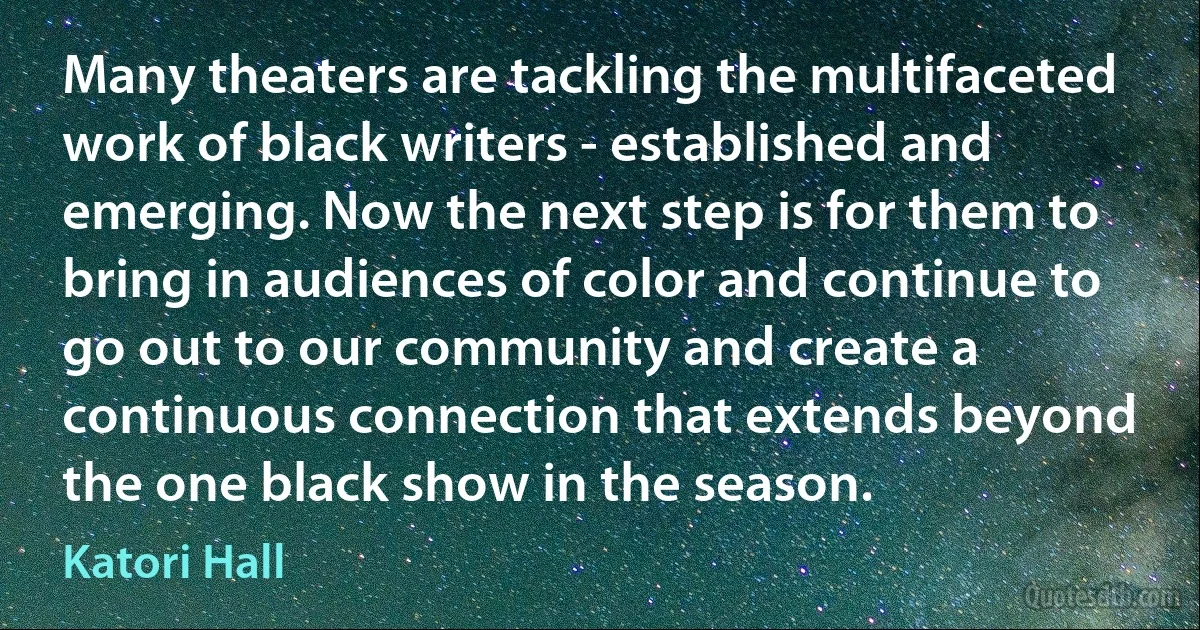 Many theaters are tackling the multifaceted work of black writers - established and emerging. Now the next step is for them to bring in audiences of color and continue to go out to our community and create a continuous connection that extends beyond the one black show in the season. (Katori Hall)