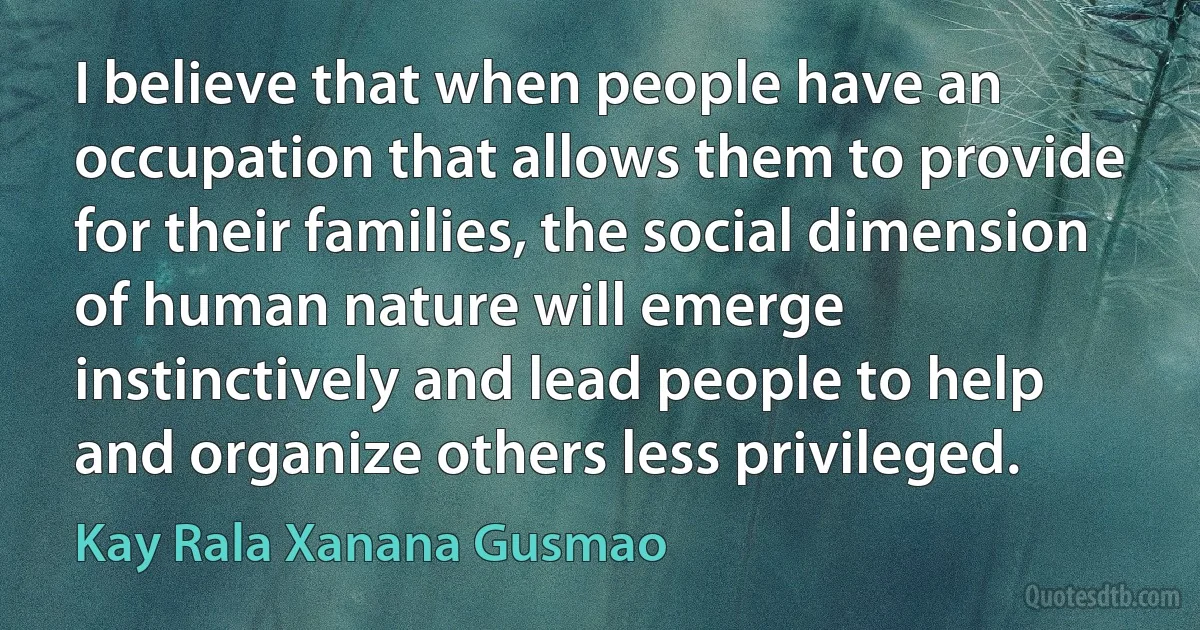 I believe that when people have an occupation that allows them to provide for their families, the social dimension of human nature will emerge instinctively and lead people to help and organize others less privileged. (Kay Rala Xanana Gusmao)