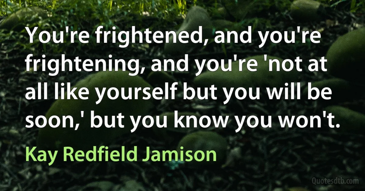 You're frightened, and you're frightening, and you're 'not at all like yourself but you will be soon,' but you know you won't. (Kay Redfield Jamison)