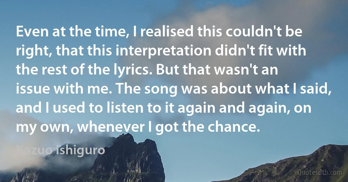 Even at the time, I realised this couldn't be right, that this interpretation didn't fit with the rest of the lyrics. But that wasn't an issue with me. The song was about what I said, and I used to listen to it again and again, on my own, whenever I got the chance. (Kazuo Ishiguro)