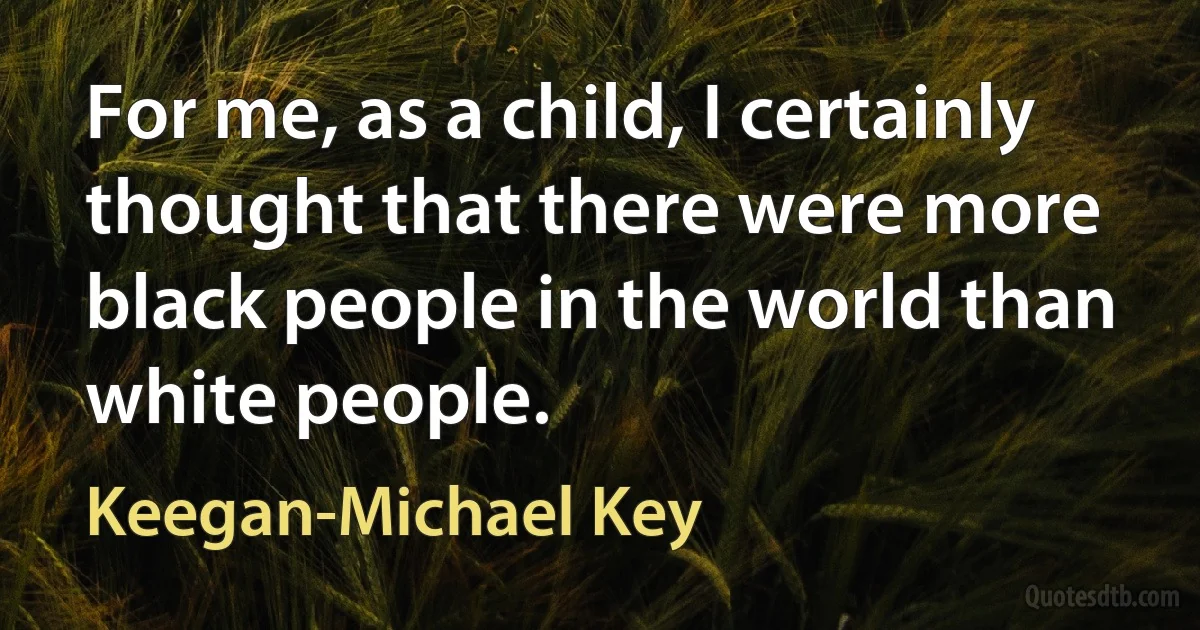 For me, as a child, I certainly thought that there were more black people in the world than white people. (Keegan-Michael Key)