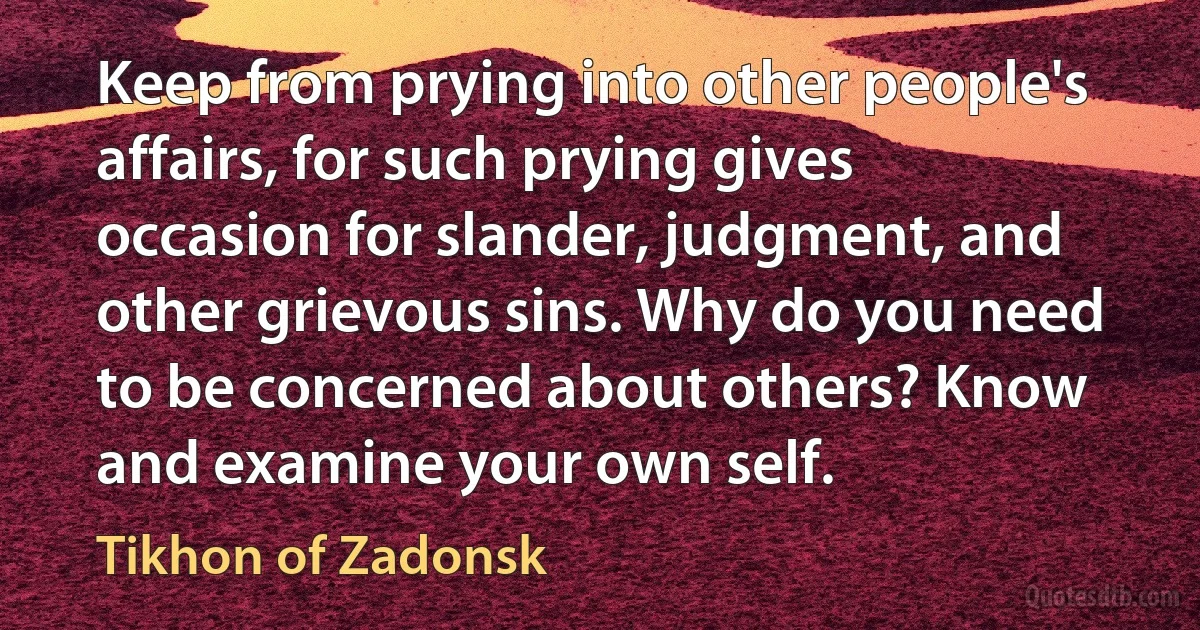 Keep from prying into other people's affairs, for such prying gives occasion for slander, judgment, and other grievous sins. Why do you need to be concerned about others? Know and examine your own self. (Tikhon of Zadonsk)