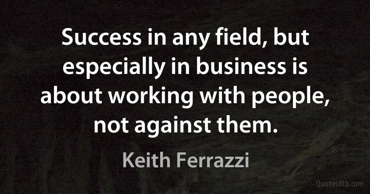 Success in any field, but especially in business is about working with people, not against them. (Keith Ferrazzi)