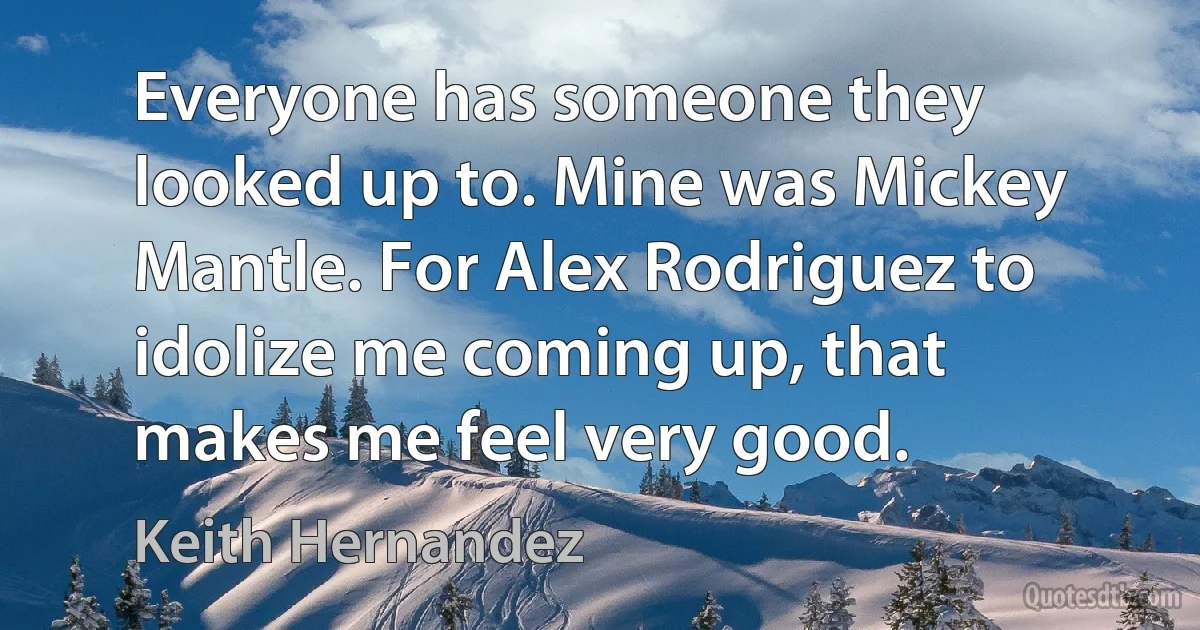 Everyone has someone they looked up to. Mine was Mickey Mantle. For Alex Rodriguez to idolize me coming up, that makes me feel very good. (Keith Hernandez)