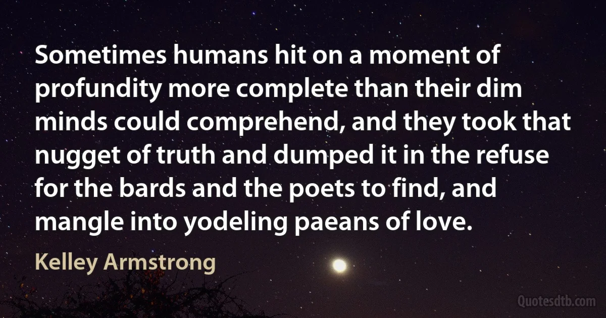 Sometimes humans hit on a moment of profundity more complete than their dim minds could comprehend, and they took that nugget of truth and dumped it in the refuse for the bards and the poets to find, and mangle into yodeling paeans of love. (Kelley Armstrong)