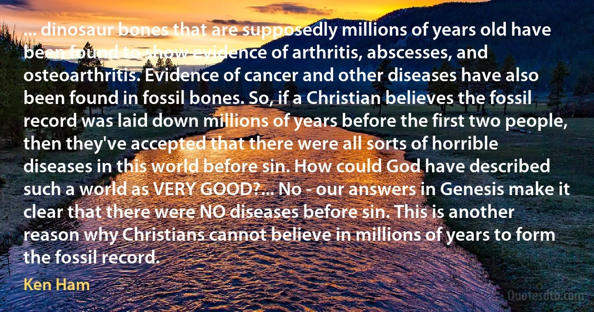 ... dinosaur bones that are supposedly millions of years old have been found to show evidence of arthritis, abscesses, and osteoarthritis. Evidence of cancer and other diseases have also been found in fossil bones. So, if a Christian believes the fossil record was laid down millions of years before the first two people, then they've accepted that there were all sorts of horrible diseases in this world before sin. How could God have described such a world as VERY GOOD?... No - our answers in Genesis make it clear that there were NO diseases before sin. This is another reason why Christians cannot believe in millions of years to form the fossil record. (Ken Ham)