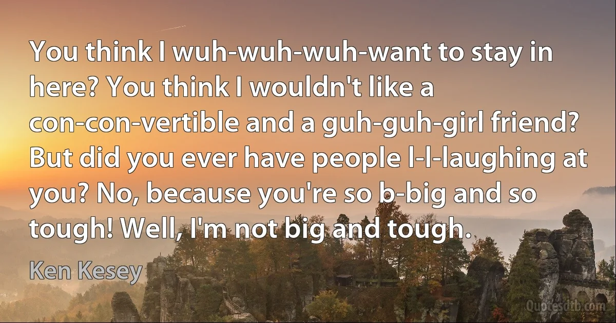 You think I wuh-wuh-wuh-want to stay in here? You think I wouldn't like a con-con-vertible and a guh-guh-girl friend? But did you ever have people l-l-laughing at you? No, because you're so b-big and so tough! Well, I'm not big and tough. (Ken Kesey)