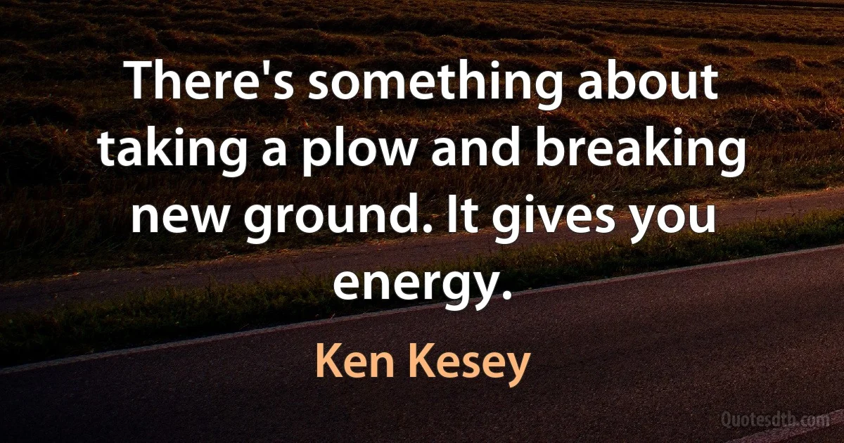 There's something about taking a plow and breaking new ground. It gives you energy. (Ken Kesey)