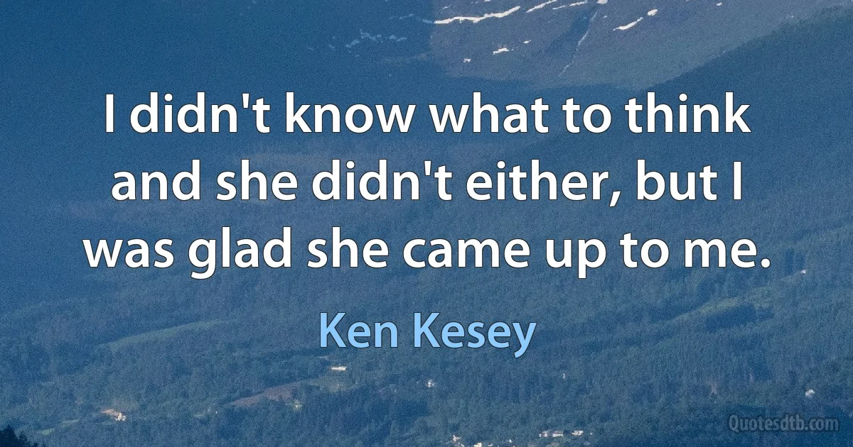 I didn't know what to think and she didn't either, but I was glad she came up to me. (Ken Kesey)