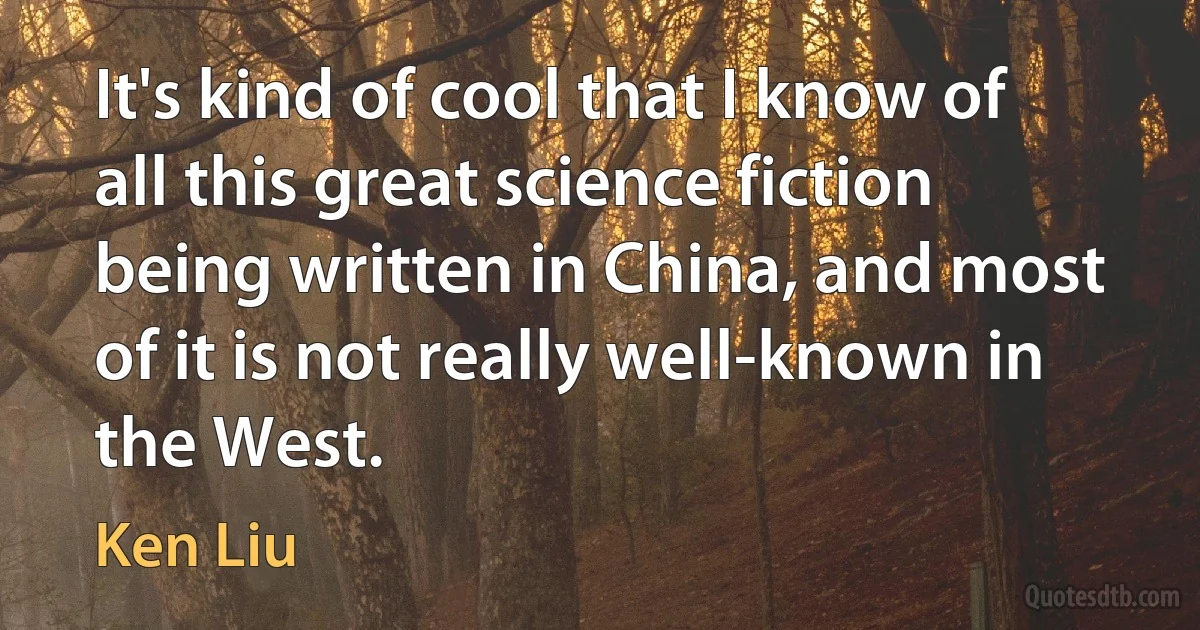 It's kind of cool that I know of all this great science fiction being written in China, and most of it is not really well-known in the West. (Ken Liu)