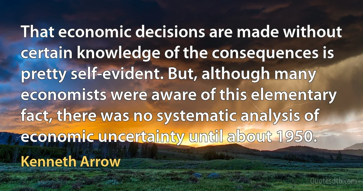 That economic decisions are made without certain knowledge of the consequences is pretty self-evident. But, although many economists were aware of this elementary fact, there was no systematic analysis of economic uncertainty until about 1950. (Kenneth Arrow)