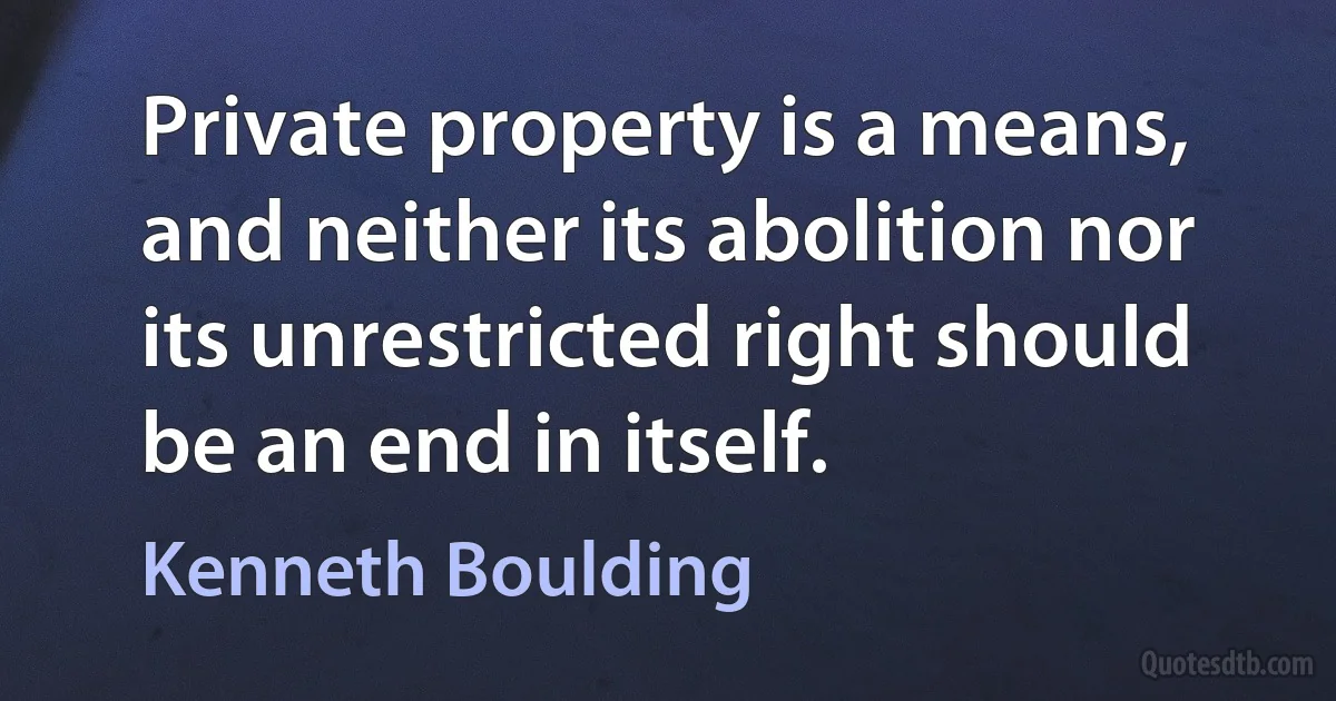 Private property is a means, and neither its abolition nor its unrestricted right should be an end in itself. (Kenneth Boulding)