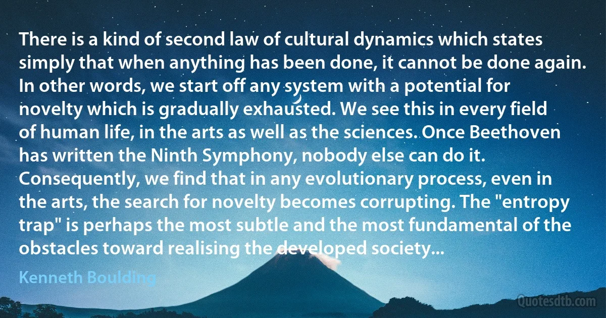 There is a kind of second law of cultural dynamics which states simply that when anything has been done, it cannot be done again. In other words, we start off any system with a potential for novelty which is gradually exhausted. We see this in every field of human life, in the arts as well as the sciences. Once Beethoven has written the Ninth Symphony, nobody else can do it. Consequently, we find that in any evolutionary process, even in the arts, the search for novelty becomes corrupting. The "entropy trap" is perhaps the most subtle and the most fundamental of the obstacles toward realising the developed society... (Kenneth Boulding)