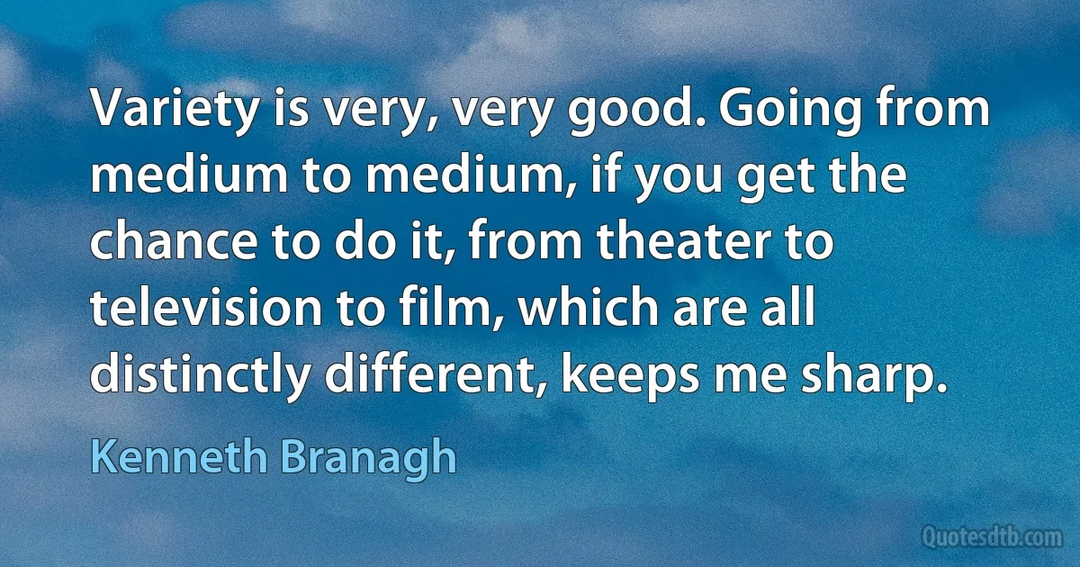 Variety is very, very good. Going from medium to medium, if you get the chance to do it, from theater to television to film, which are all distinctly different, keeps me sharp. (Kenneth Branagh)