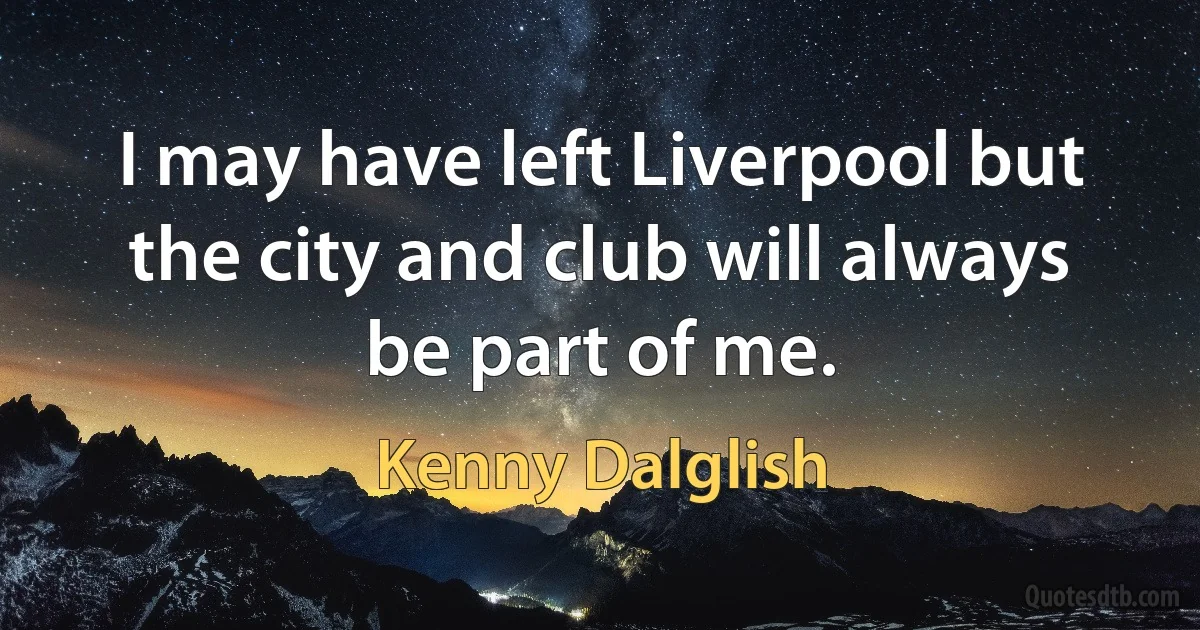 I may have left Liverpool but the city and club will always be part of me. (Kenny Dalglish)