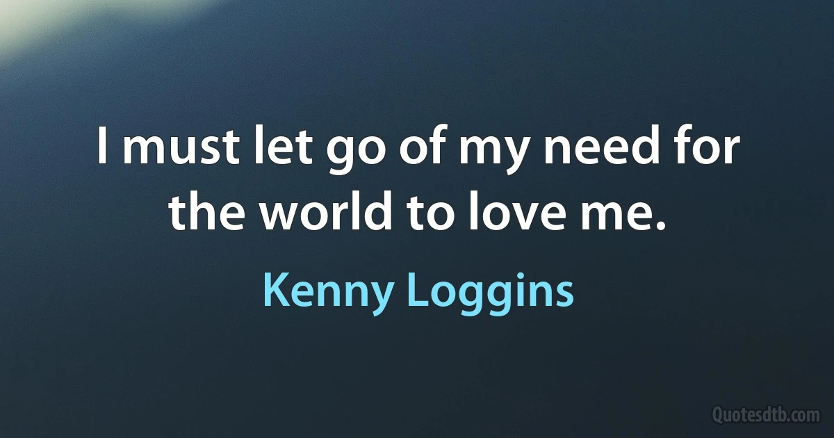 I must let go of my need for the world to love me. (Kenny Loggins)