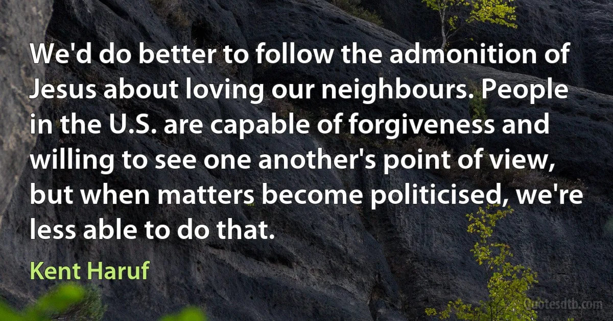 We'd do better to follow the admonition of Jesus about loving our neighbours. People in the U.S. are capable of forgiveness and willing to see one another's point of view, but when matters become politicised, we're less able to do that. (Kent Haruf)